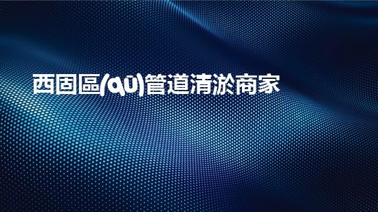 西固區(qū)管道清淤商家，解決你的煩惱！